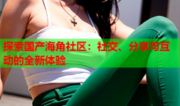 探索国产海角社区：社交、分享与互动的全新体验