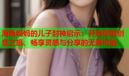 海角妈妈的儿子封神启示：开启你的创意之旅，畅享灵感与分享的无限可能