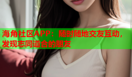 海角社区APP：随时随地交友互动，发现志同道合的朋友