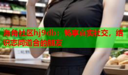 海角社区hj9db：畅享真实社交，结识志同道合的朋友