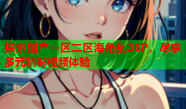 探索国产一区二区海角乱36P，尽享多元精彩视频体验