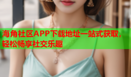 海角社区APP下载地址一站式获取，轻松畅享社交乐趣