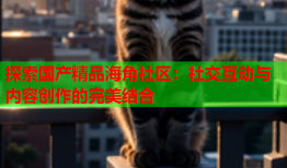 探索国产精品海角社区：社交互动与内容创作的完美结合