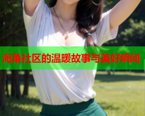 海角社区的温暖故事与美好瞬间 海角社区的温暖故事与美好瞬间