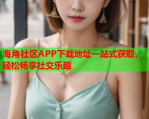 海角社区APP下载地址一站式获取，轻松畅享社交乐趣