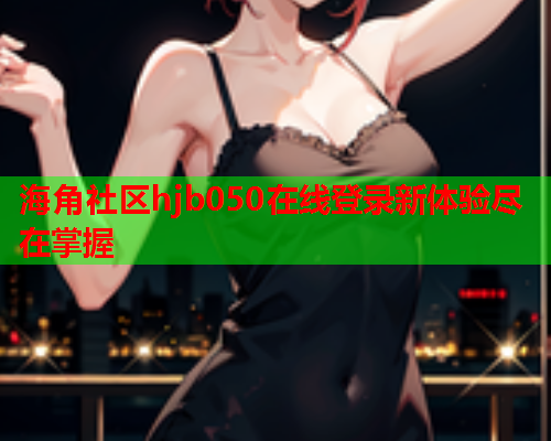海角社区hjb050在线登录新体验尽在掌握