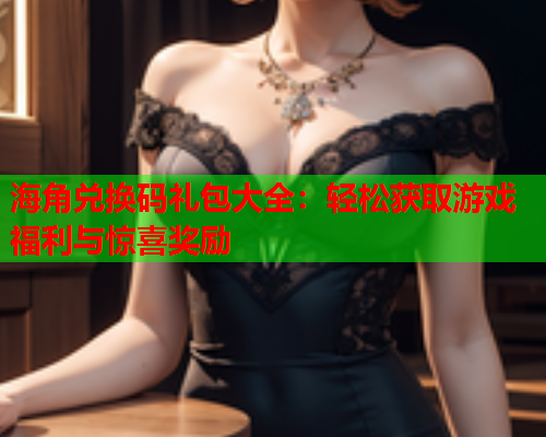海角兑换码礼包大全：轻松获取游戏福利与惊喜奖励