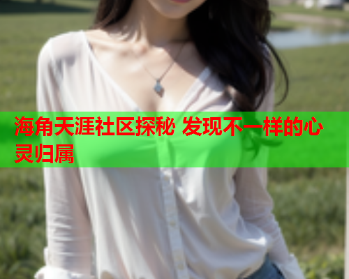 海角天涯社区探秘 发现不一样的心灵归属