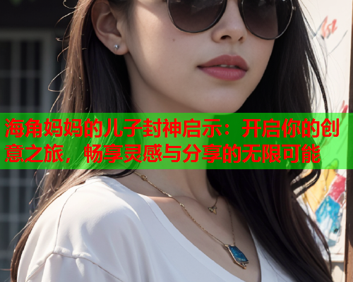 海角妈妈的儿子封神启示：开启你的创意之旅，畅享灵感与分享的无限可能