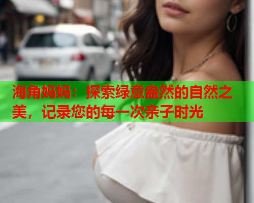 海角妈妈：探索绿意盎然的自然之美，记录您的每一次亲子时光