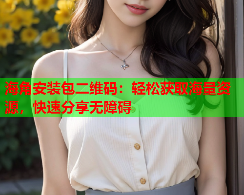 海角安装包二维码：轻松获取海量资源，快速分享无障碍