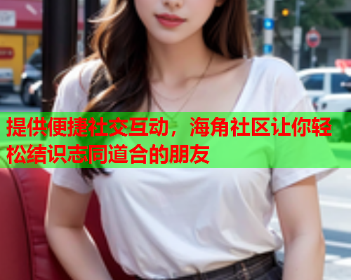 提供便捷社交互动，海角社区让你轻松结识志同道合的朋友