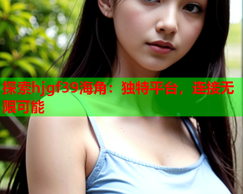 探索hjgf39海角：独特平台，连接无限可能