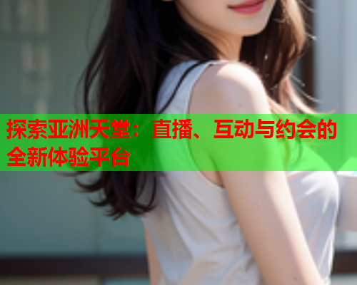 探索亚洲天堂：直播、互动与约会的全新体验平台