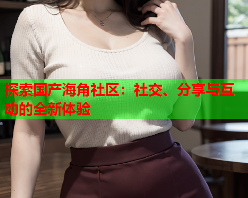 探索国产海角社区：社交、分享与互动的全新体验