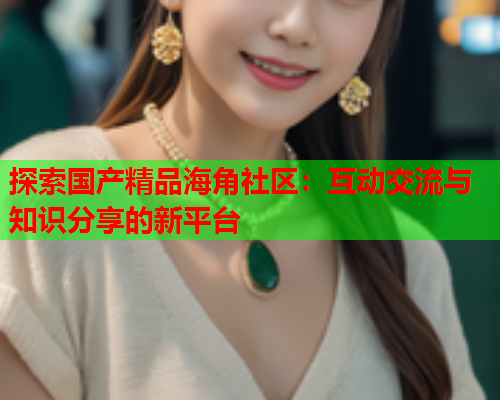 探索国产精品海角社区：互动交流与知识分享的新平台