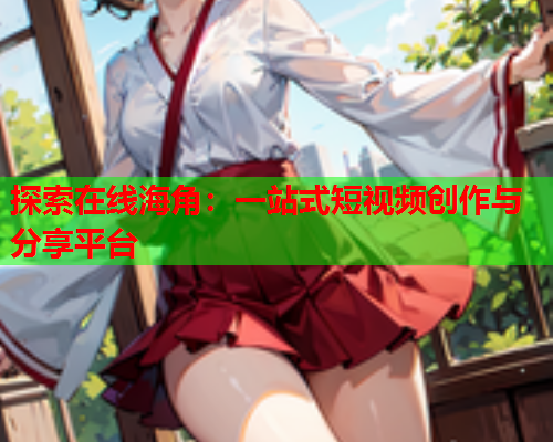 探索在线海角：一站式短视频创作与分享平台
