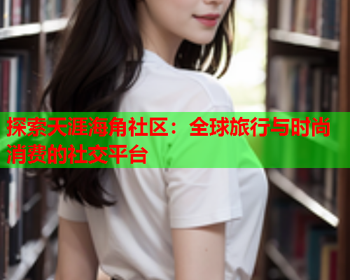 探索天涯海角社区：全球旅行与时尚消费的社交平台