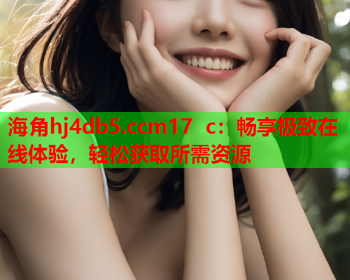 海角hj4db5.ccm17 c：畅享极致在线体验，轻松获取所需资源