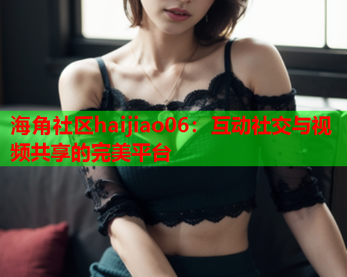 海角社区haijiao06：互动社交与视频共享的完美平台