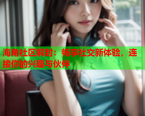 海角社区解封：畅享社交新体验，连接你的兴趣与伙伴