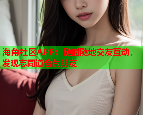 海角社区APP：随时随地交友互动，发现志同道合的朋友