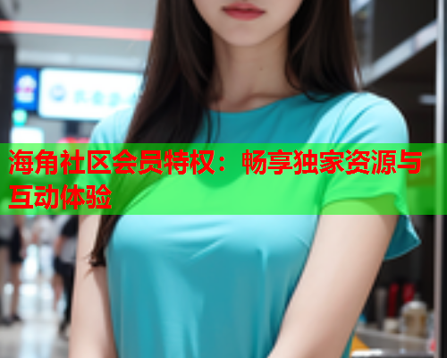 海角社区会员特权：畅享独家资源与互动体验