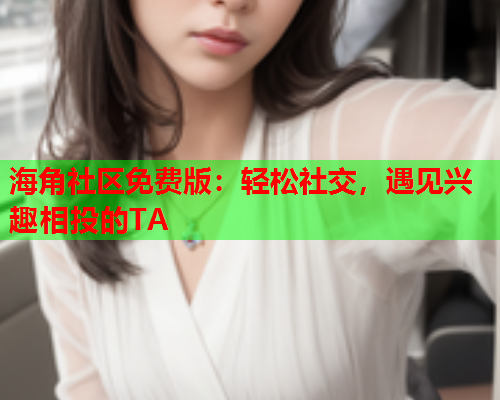 海角社区免费版：轻松社交，遇见兴趣相投的TA